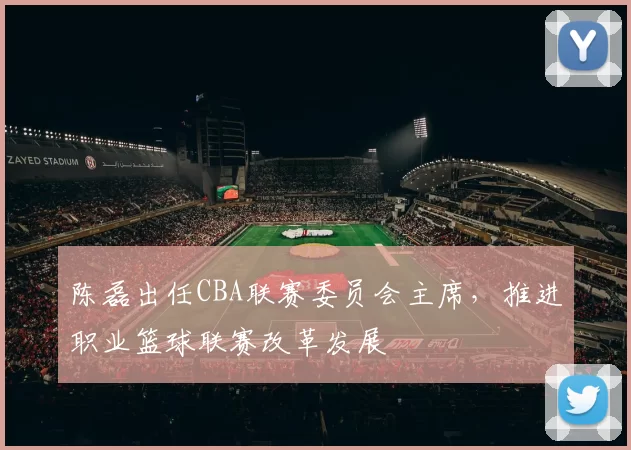 陈磊出任CBA联赛委员会主席，推进职业篮球联赛改革发展