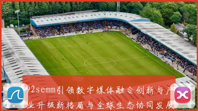 92semm引领数字媒体融合创新与产业升级新格局与全球生态协同发展共赢