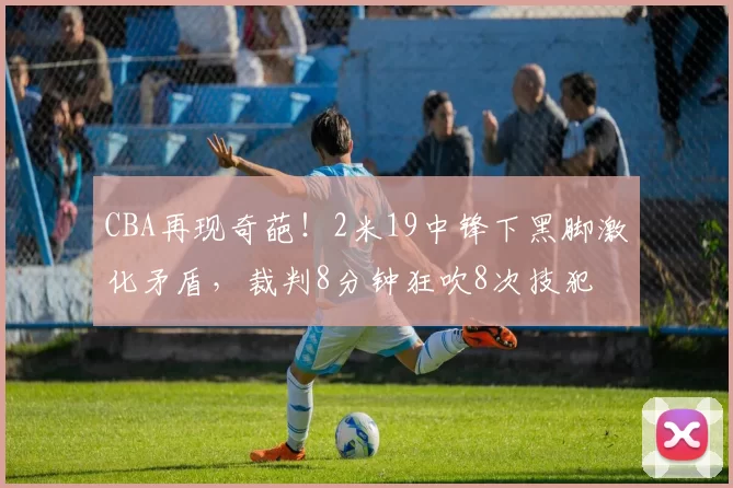 CBA再现奇葩！2米19中锋下黑脚激化矛盾，裁判8分钟狂吹8次技犯