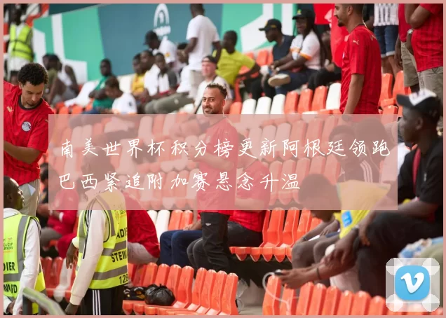 南美世界杯积分榜更新阿根廷领跑巴西紧追附加赛悬念升温