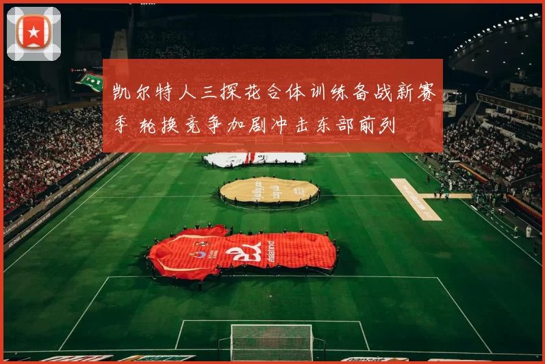 凯尔特人三探花合体训练备战新赛季 轮换竞争加剧冲击东部前列