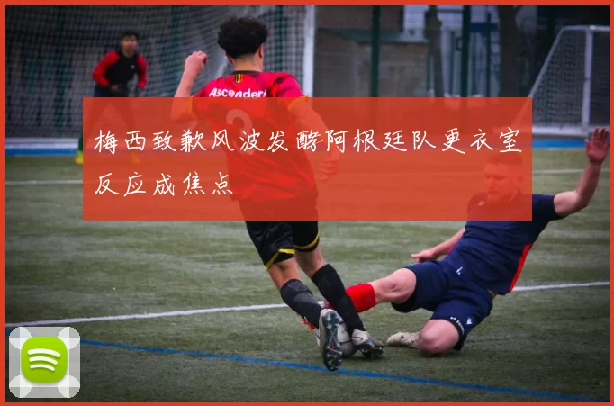梅西致歉风波发酵阿根廷队更衣室反应成焦点