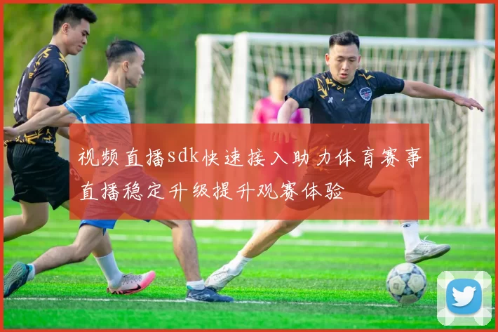 视频直播sdk快速接入助力体育赛事直播稳定升级提升观赛体验